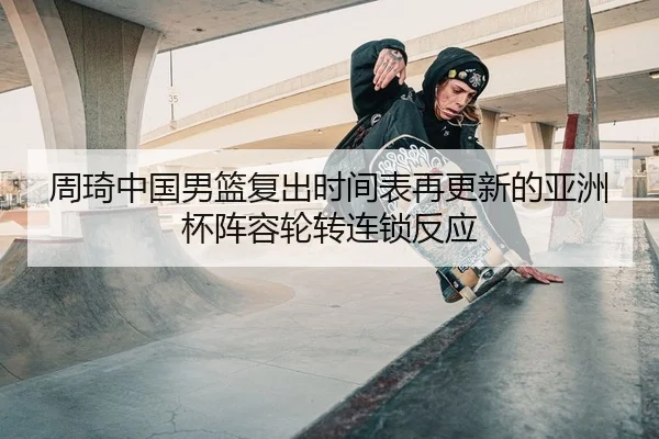 周琦中国男篮复出时间表再更新的亚洲杯阵容轮转连锁反应